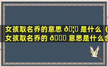 女孩取名乔的意思 🦁 是什么（女孩取名乔的 🐕 意思是什么含义）